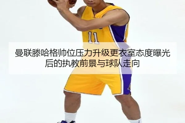 曼联滕哈格帅位压力升级更衣室态度曝光后的执教前景与球队走向