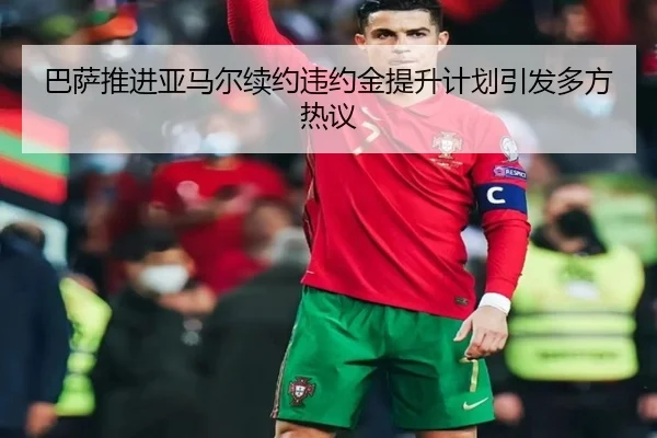 巴萨推进亚马尔续约违约金提升计划引发多方热议