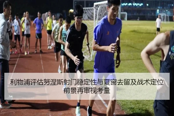 利物浦评估努涅斯射门稳定性与夏窗去留及战术定位前景再审视考量