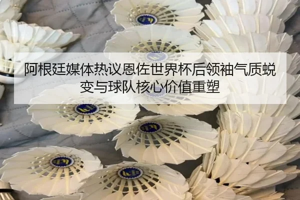阿根廷媒体热议恩佐世界杯后领袖气质蜕变与球队核心价值重塑