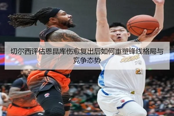 切尔西评估恩昆库伤愈复出后如何重塑锋线格局与竞争态势