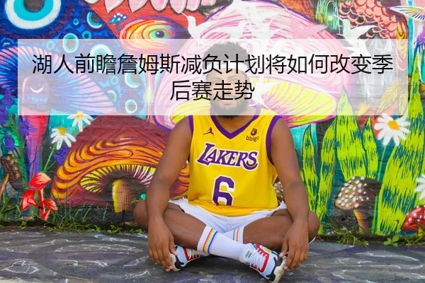 湖人前瞻詹姆斯减负计划将如何改变季后赛走势